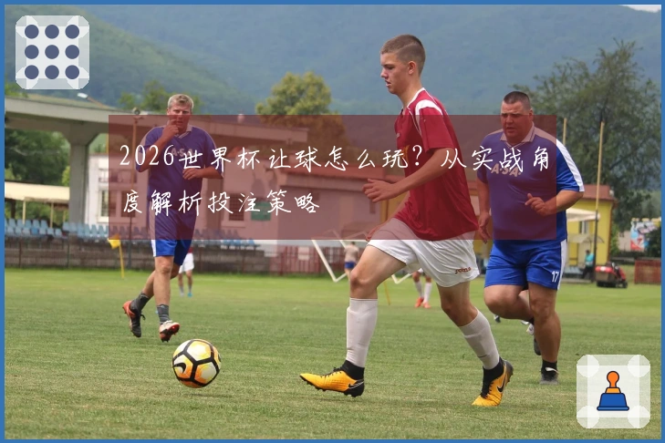2026世界杯让球怎么玩？从实战角度解析投注策略